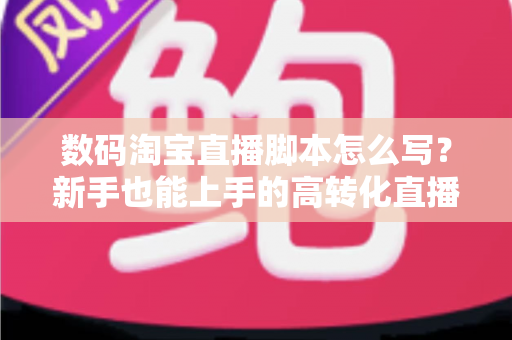数码淘宝直播脚本怎么写？新手也能上手的高转化直播脚本撰写全攻略