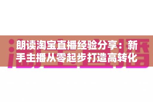 朗读淘宝直播经验分享：新手主播从零起步打造高转化直播间的实战全攻略