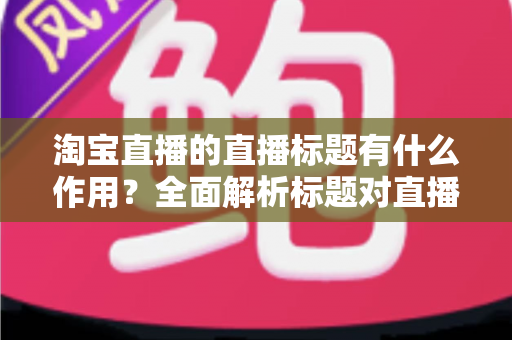 淘宝直播的直播标题有什么作用？全面解析标题对直播间流量、点击与转化的核心价值