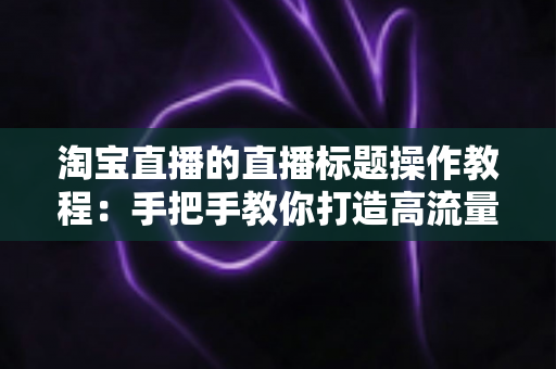 淘宝直播的直播标题操作教程：手把手教你打造高流量直播间的标题设置与优化全攻略