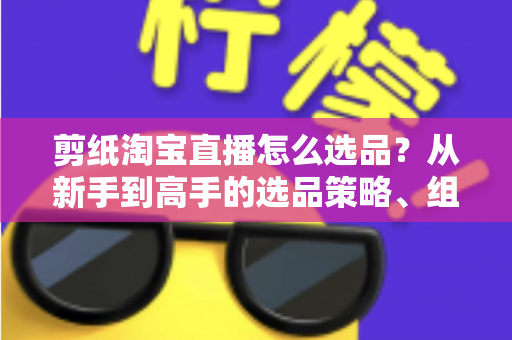 剪纸淘宝直播怎么选品？从新手到高手的选品策略、组合布局与实战技巧全解析