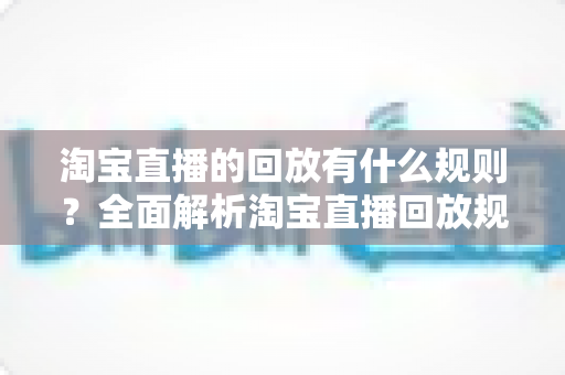 淘宝直播的回放有什么规则？全面解析淘宝直播回放规则、管理与运营技巧