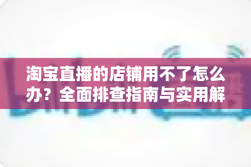 淘宝直播的店铺用不了怎么办？全面排查指南与实用解决方案助你快速开播