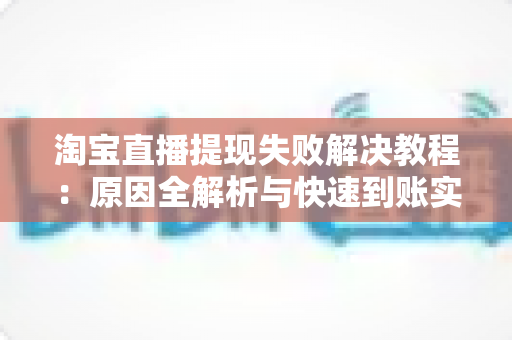 淘宝直播提现失败解决教程：原因全解析与快速到账实用指南