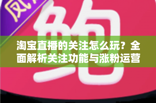 淘宝直播的关注怎么玩？全面解析关注功能与涨粉运营技巧