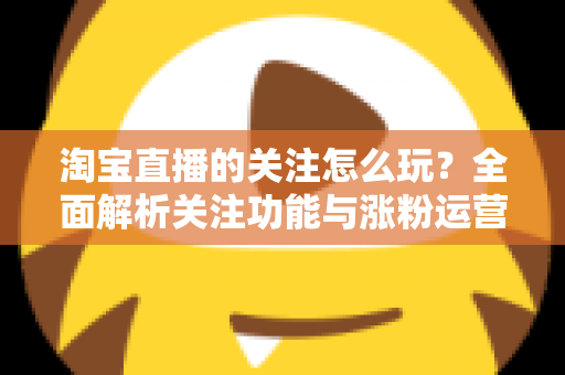 淘宝直播的关注怎么玩？全面解析关注功能与涨粉运营技巧