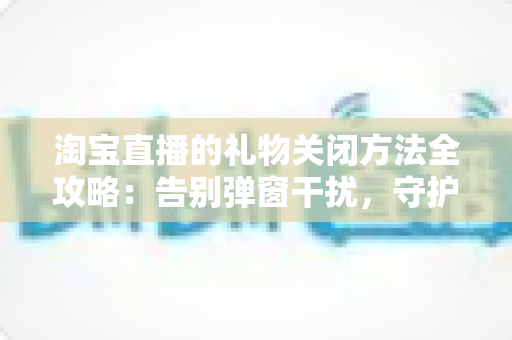 淘宝直播的礼物关闭方法全攻略：告别弹窗干扰，守护钱包与清爽体验
