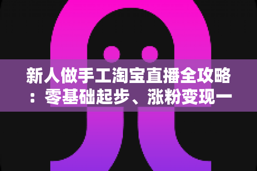 新人做手工淘宝直播全攻略：零基础起步、涨粉变现一步到位的实战指南