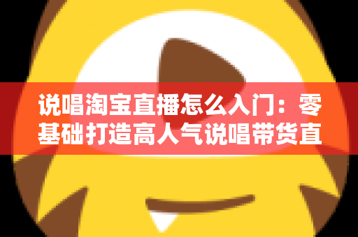 说唱淘宝直播怎么入门：零基础打造高人气说唱带货直播间的完整实战指南