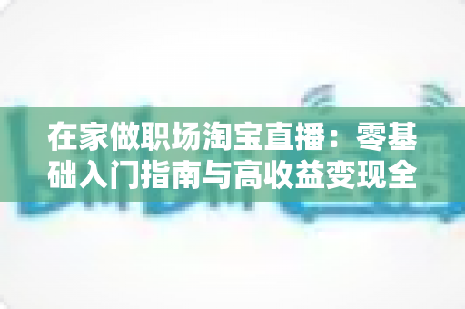 在家做职场淘宝直播：零基础入门指南与高收益变现全攻略