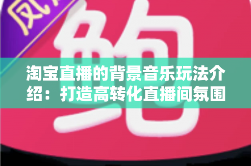 淘宝直播的背景音乐玩法介绍：打造高转化直播间氛围的实战指南