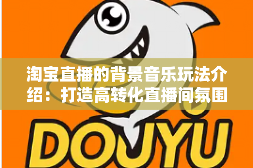 淘宝直播的背景音乐玩法介绍：打造高转化直播间氛围的实战指南