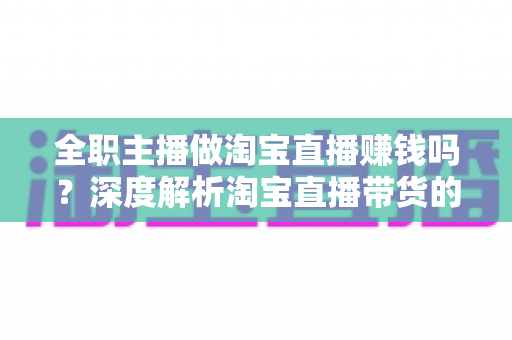 全职主播做淘宝直播赚钱吗？深度解析淘宝直播带货的真实收入与从业前景