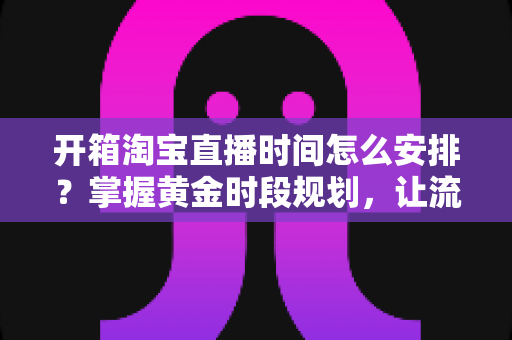 开箱淘宝直播时间怎么安排？掌握黄金时段规划，让流量与转化双提升的完整指南