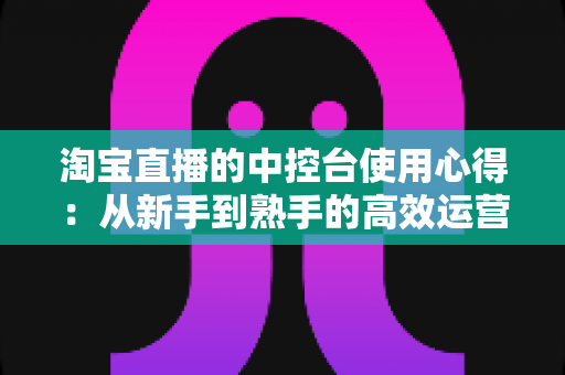 淘宝直播的中控台使用心得：从新手到熟手的高效运营实战指南