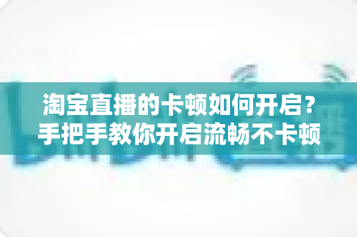 淘宝直播的卡顿如何开启？手把手教你开启流畅不卡顿的淘宝直播体验
