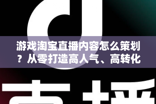 游戏淘宝直播内容怎么策划？从零打造高人气、高转化的游戏直播全流程指南
