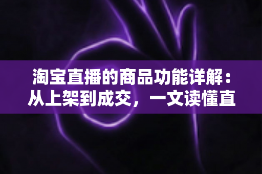 淘宝直播的商品功能详解：从上架到成交，一文读懂直播带货全流程工具