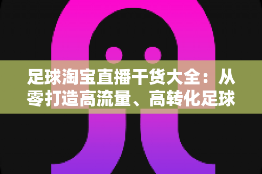 足球淘宝直播干货大全：从零打造高流量、高转化足球主题直播间的实战指南