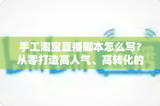 手工淘宝直播脚本怎么写?从零打造高人气、高转化的手工直播全流程指南 手工淘宝直播脚本怎么写?从零打造高人气、高转化的手工直播全流程指南