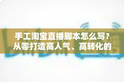 手工淘宝直播脚本怎么写？从零打造高人气、高转化的手工直播全流程指南