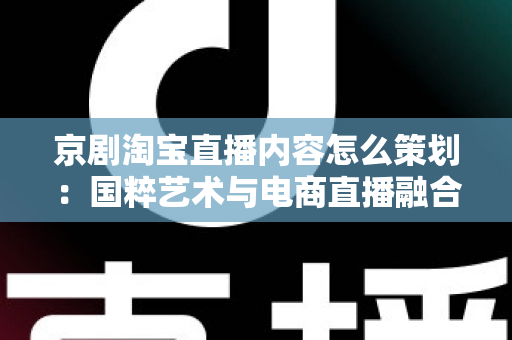 京剧淘宝直播内容怎么策划：国粹艺术与电商直播融合的全流程实战指南