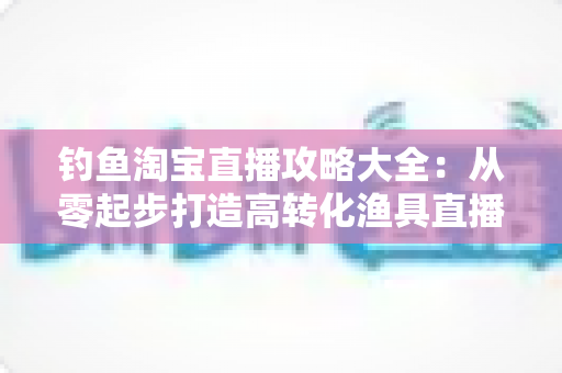 钓鱼淘宝直播攻略大全：从零起步打造高转化渔具直播间的实战指南