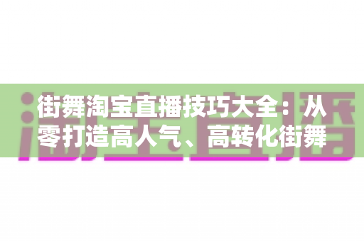 街舞淘宝直播技巧大全：从零打造高人气、高转化街舞直播间的实战攻略