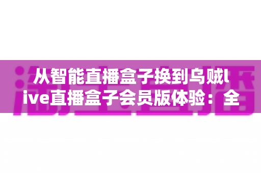 从智能直播盒子换到乌贼live直播盒子会员版体验:全面升级直播装备后,我的观看体验发生了哪些翻天覆地的变化? 从智能直播盒子换到乌贼live直播盒子会员版体验:全面升级直播装备后,我的观看体验发生了哪些翻天覆地的变化?