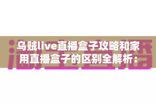 乌贼live直播盒子攻略和家用直播盒子的区别全解析：一文读懂如何选对直播设备