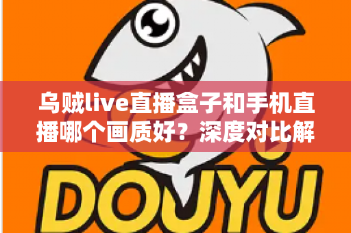乌贼live直播盒子和手机直播哪个画质好？深度对比解析助你选出最佳直播方案