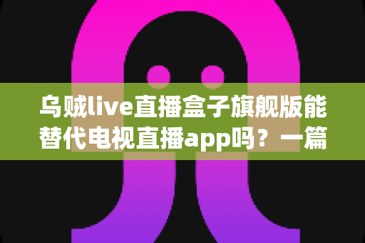 乌贼live直播盒子旗舰版能替代电视直播app吗?一篇看懂直播盒子与电视直播软件的深度对比指南 乌贼live直播盒子旗舰版能替代电视直播app吗?一篇看懂直播盒子与电视直播软件的深度对比指南