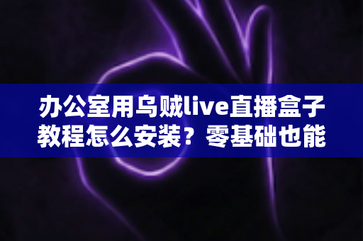办公室用乌贼live直播盒子教程怎么安装？零基础也能看懂的完整安装指南与实用技巧