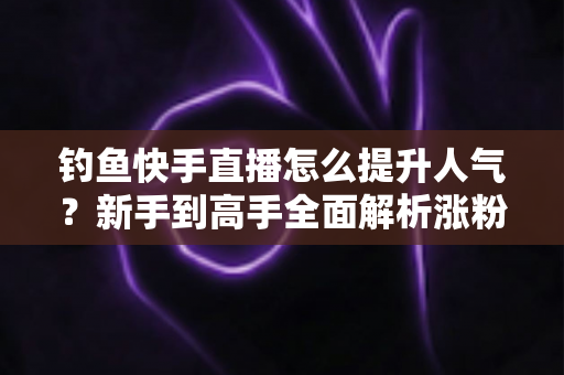 钓鱼快手直播怎么提升人气?新手到高手全面解析涨粉增人气实用攻略 钓鱼快手直播怎么提升人气?新手到高手全面解析涨粉增人气实用攻略