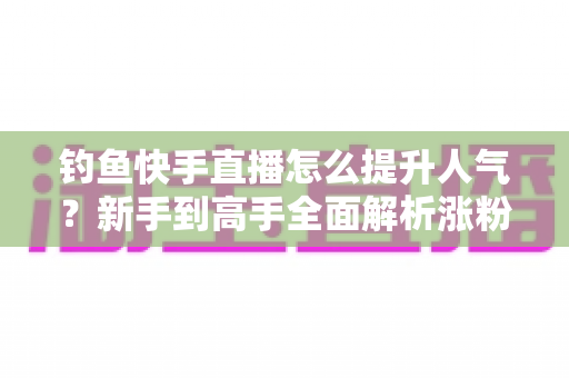 钓鱼快手直播怎么提升人气？新手到高手全面解析涨粉增人气实用攻略