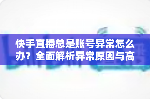 快手直播总是账号异常怎么办？全面解析异常原因与高效解决方案指南