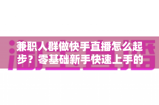 兼职人群做快手直播怎么起步？零基础新手快速上手的实用全攻略