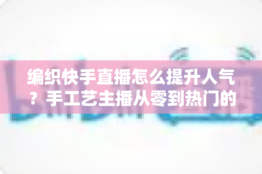 编织快手直播怎么提升人气？手工艺主播从零到热门的完整增长攻略