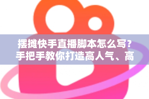 摆摊快手直播脚本怎么写？手把手教你打造高人气、高成交的摆摊直播话术模板
