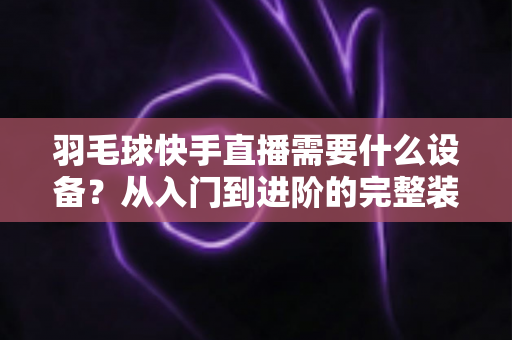 羽毛球快手直播需要什么设备？从入门到进阶的完整装备清单与实战指南