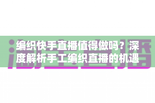 编织快手直播值得做吗？深度解析手工编织直播的机遇、挑战与变现路径
