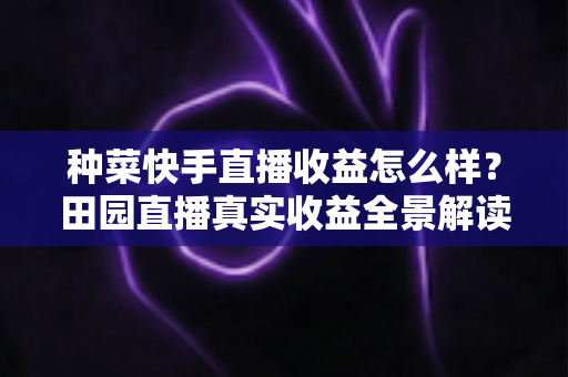 种菜快手直播收益怎么样？田园直播真实收益全景解读与增收实战攻略