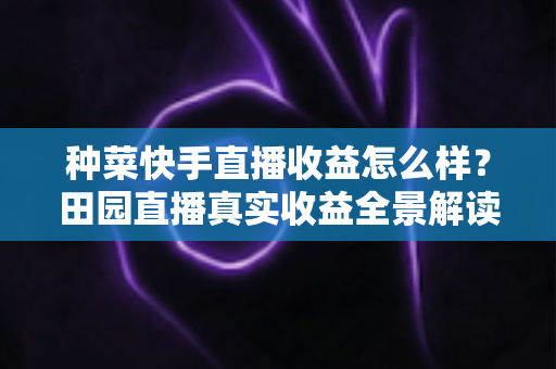 种菜快手直播收益怎么样？田园直播真实收益全景解读与增收实战攻略