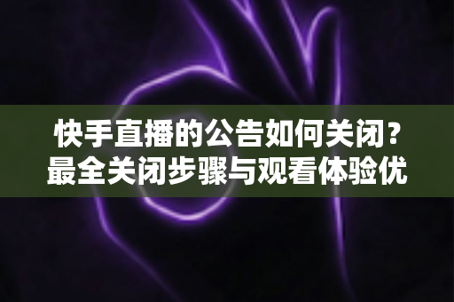 快手直播的公告如何关闭？最全关闭步骤与观看体验优化指南