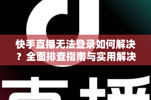 快手直播无法登录如何解决？全面排查指南与实用解决方案一次讲清