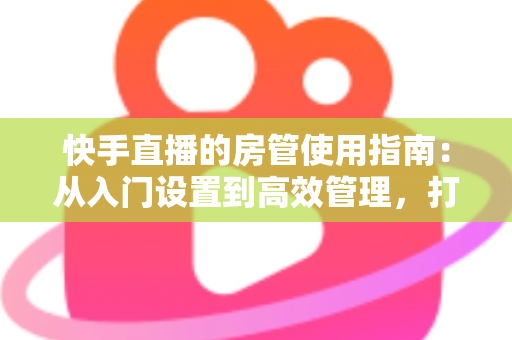 快手直播的房管使用指南：从入门设置到高效管理，打造优质直播间的必备手册