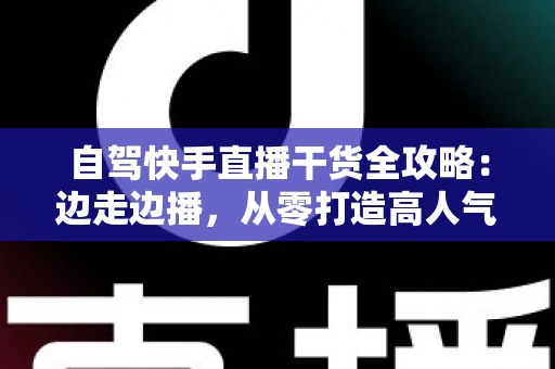 自驾快手直播干货全攻略：边走边播，从零打造高人气旅行直播间