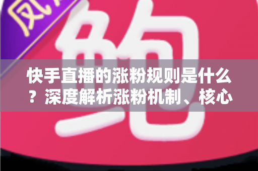 快手直播的涨粉规则是什么？深度解析涨粉机制、核心要素与高效增粉实战策略