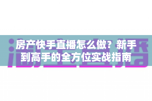房产快手直播怎么做？新手到高手的全方位实战指南