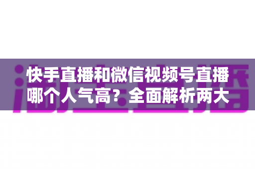快手直播和微信视频号直播哪个人气高?全面解析两大直播平台的人气真相与选择策略 快手直播和微信视频号直播哪个人气高?全面解析两大直播平台的人气真相与选择策略